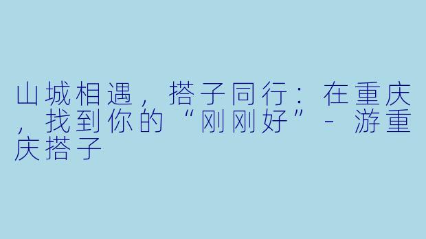 山城相遇，搭子同行：在重庆，找到你的“刚刚好”-游重庆搭子