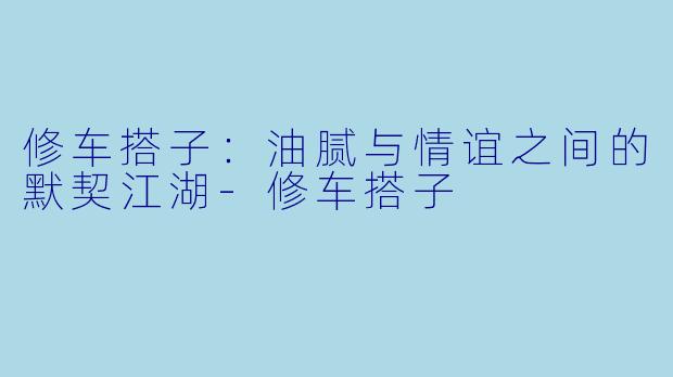 修车搭子：油腻与情谊之间的默契江湖-修车搭子