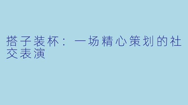 搭子装杯：一场精心策划的社交表演