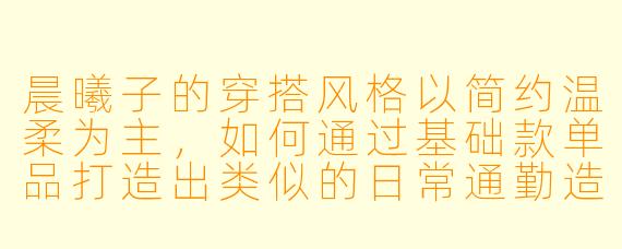 晨曦子的穿搭风格以简约温柔为主，如何通过基础款单品打造出类似的日常通勤造型？