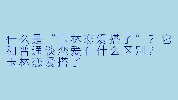 什么是“玉林恋爱搭子”？它和普通谈恋爱有什么区别？-玉林恋爱搭子