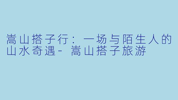 嵩山搭子行：一场与陌生人的山水奇遇-嵩山搭子旅游