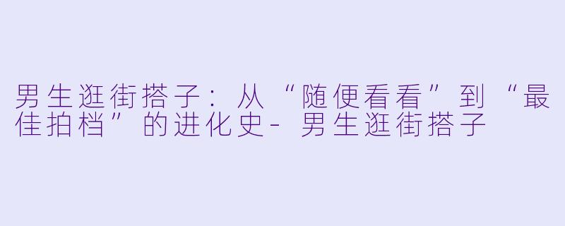 男生逛街搭子：从“随便看看”到“最佳拍档”的进化史-男生逛街搭子