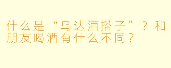 什么是“乌达酒搭子”?和朋友喝酒有什么不同?