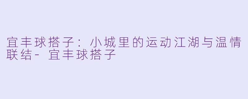 宜丰球搭子：小城里的运动江湖与温情联结-宜丰球搭子
