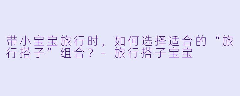 带小宝宝旅行时,如何选择适合的“旅行搭子”组合?