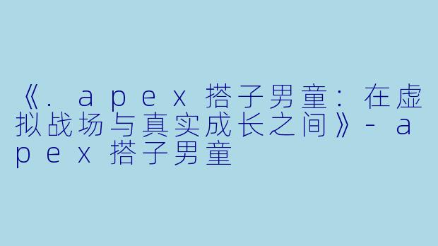 《.apex搭子男童：在虚拟战场与真实成长之间》-apex搭子男童