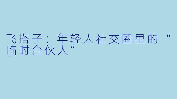飞搭子：年轻人社交圈里的“临时合伙人”