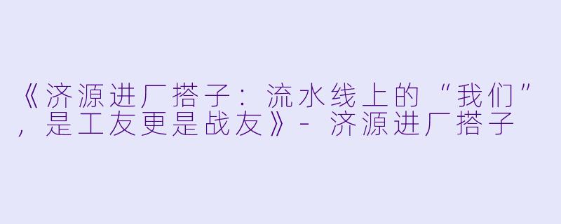 《济源进厂搭子：流水线上的“我们”，是工友更是战友》-济源进厂搭子