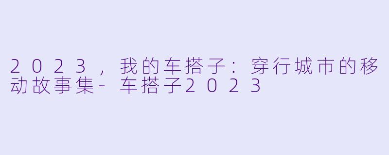 2023,我的车搭子:穿行城市的移动故事集-车搭子2023