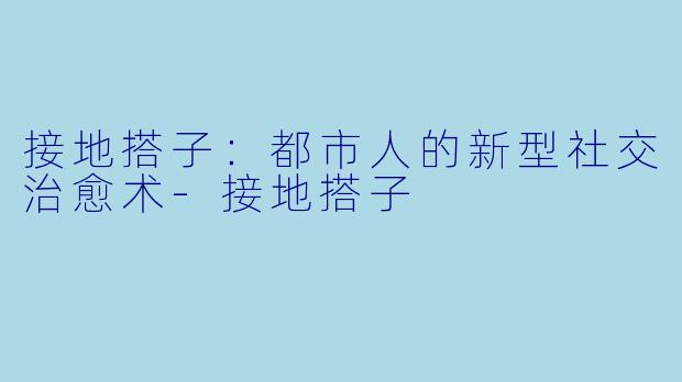 接地搭子：都市人的新型社交治愈术-接地搭子