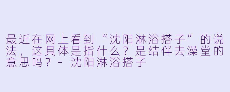 最近在网上看到“沈阳淋浴搭子”的说法,这具体是指什么?是结伴去澡堂的意思吗?-沈阳淋浴搭子