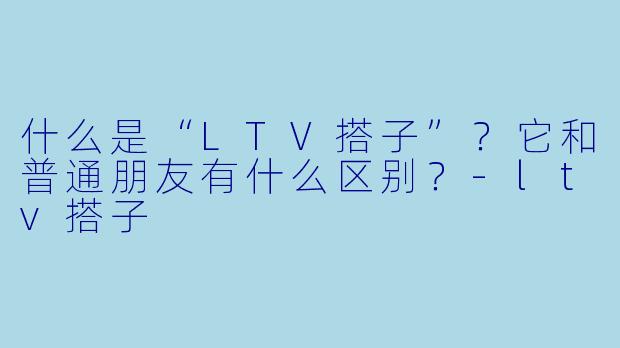 什么是“LTV搭子”？它和普通朋友有什么区别？-ltv搭子