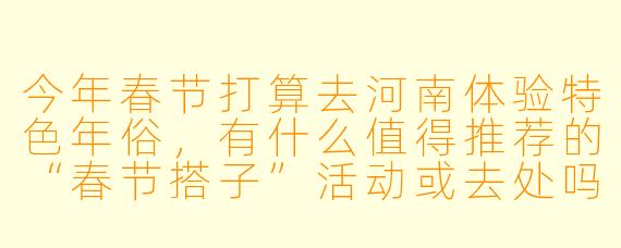 今年春节打算去河南体验特色年俗,有什么值得推荐的“春节搭子”活动或去处吗?
