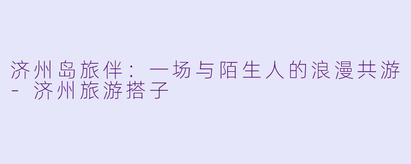 济州岛旅伴：一场与陌生人的浪漫共游-济州旅游搭子
