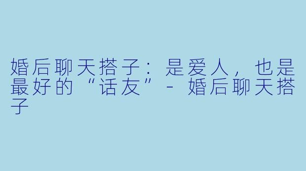 婚后聊天搭子：是爱人，也是最好的“话友”-婚后聊天搭子