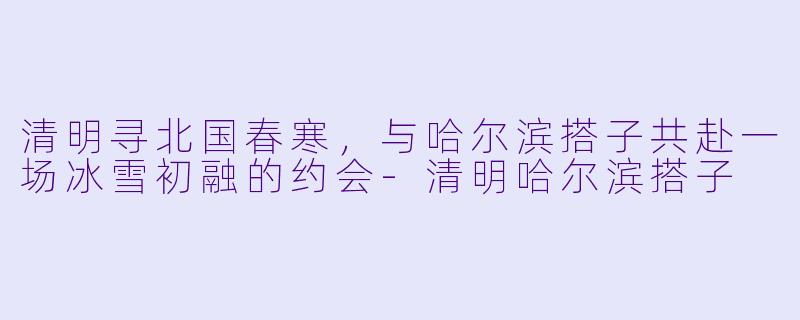 清明寻北国春寒，与哈尔滨搭子共赴一场冰雪初融的约会-清明哈尔滨搭子