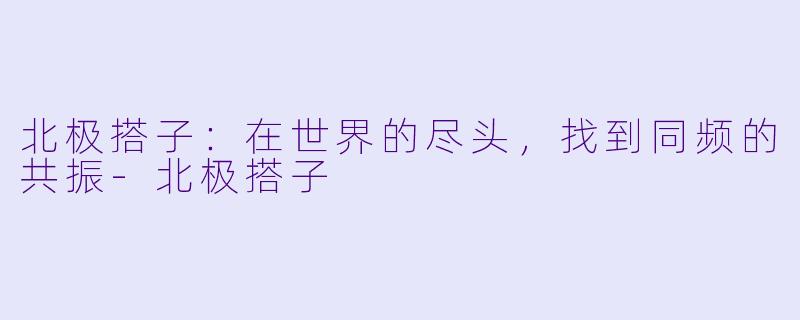 北极搭子:在世界的尽头,找到同频的共振-北极搭子