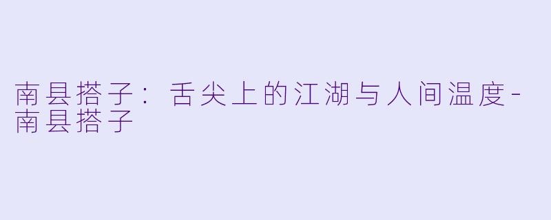 南县搭子：舌尖上的江湖与人间温度-南县搭子