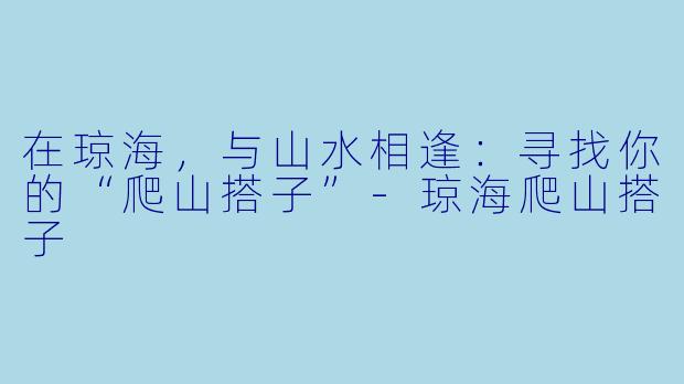 在琼海，与山水相逢：寻找你的“爬山搭子”-琼海爬山搭子