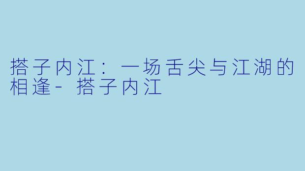 搭子内江：一场舌尖与江湖的相逢-搭子内江