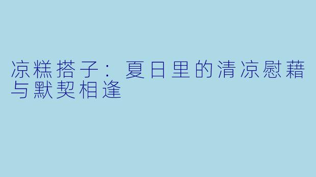 凉糕搭子：夏日里的清凉慰藉与默契相逢