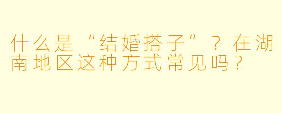 什么是“结婚搭子”？在湖南地区这种方式常见吗？