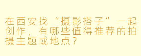 在西安找“摄影搭子”一起创作，有哪些值得推荐的拍摄主题或地点？