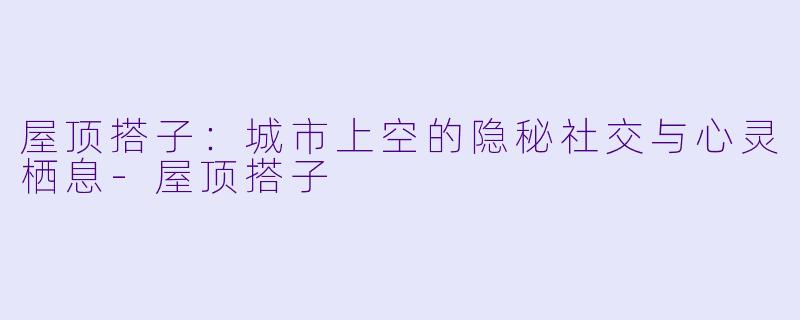 屋顶搭子：城市上空的隐秘社交与心灵栖息-屋顶搭子