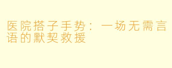 医院搭子手势:一场无需言语的默契救援