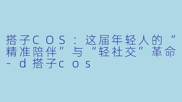 搭子COS：这届年轻人的“精准陪伴”与“轻社交”革命-d搭子cos