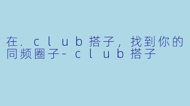 在.club搭子,找到你的同频圈子-club搭子