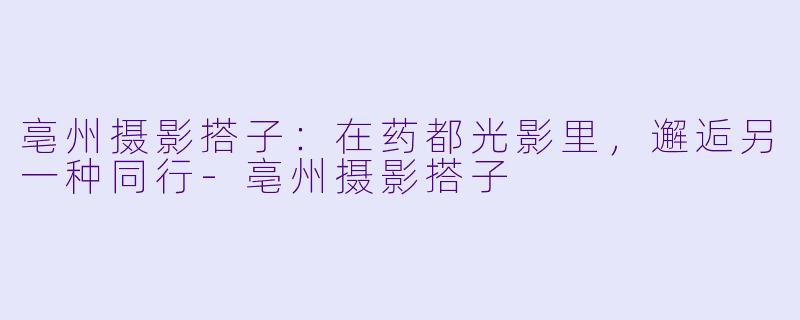 亳州摄影搭子：在药都光影里，邂逅另一种同行-亳州摄影搭子