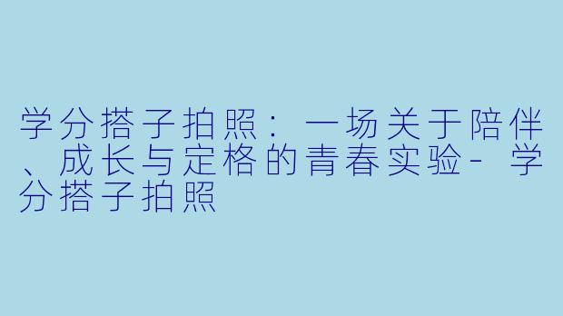学分搭子拍照：一场关于陪伴、成长与定格的青春实验-学分搭子拍照