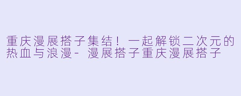 重庆漫展搭子集结！一起解锁二次元的热血与浪漫-漫展搭子重庆漫展搭子