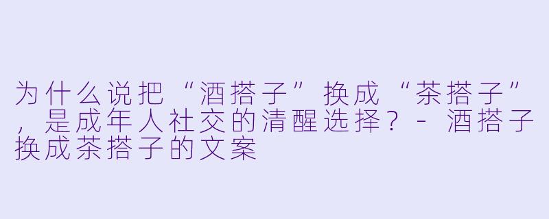 为什么说把“酒搭子”换成“茶搭子”，是成年人社交的清醒选择？-酒搭子换成茶搭子的文案