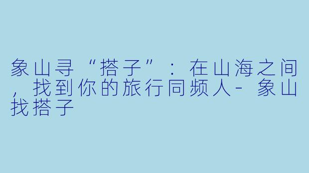 象山寻“搭子”：在山海之间，找到你的旅行同频人-象山找搭子