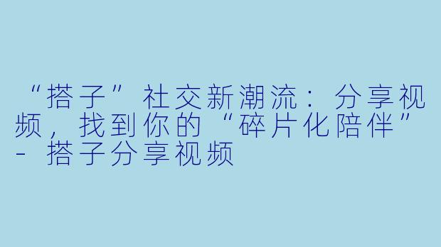 “搭子”社交新潮流：分享视频，找到你的“碎片化陪伴”-搭子分享视频