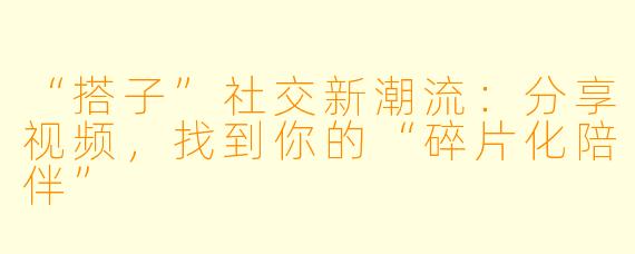 “搭子”社交新潮流：分享视频，找到你的“碎片化陪伴”