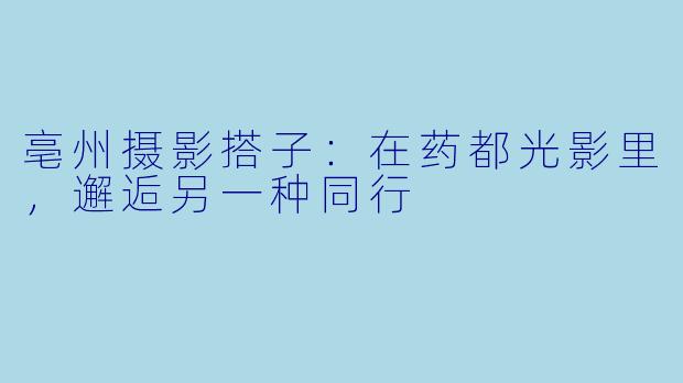 亳州摄影搭子：在药都光影里，邂逅另一种同行