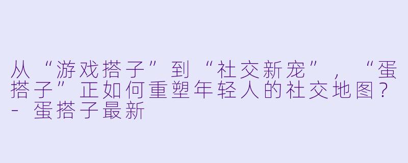 从“游戏搭子”到“社交新宠”，“蛋搭子”正如何重塑年轻人的社交地图？-蛋搭子最新