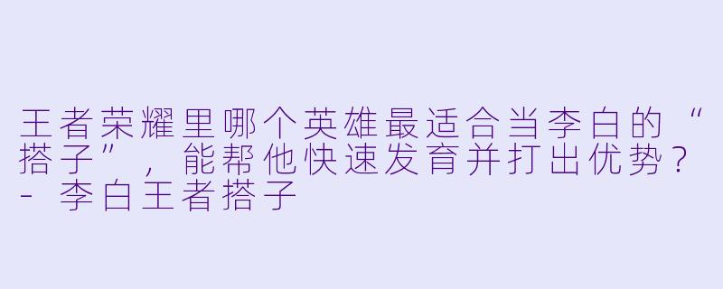 王者荣耀里哪个英雄最适合当李白的“搭子”，能帮他快速发育并打出优势？-李白王者搭子