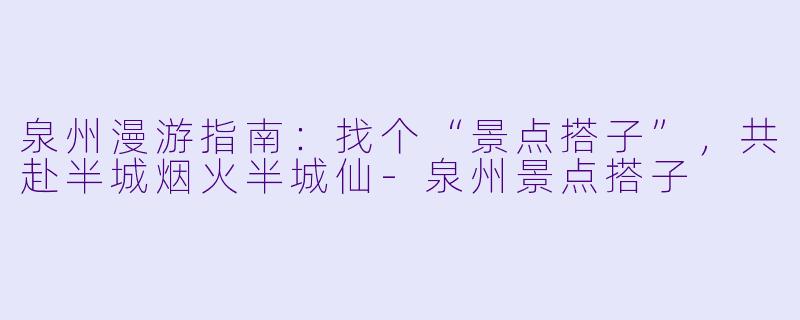 泉州漫游指南：找个“景点搭子”，共赴半城烟火半城仙-泉州景点搭子