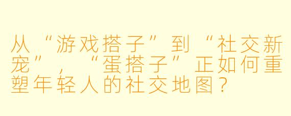 从“游戏搭子”到“社交新宠”，“蛋搭子”正如何重塑年轻人的社交地图？