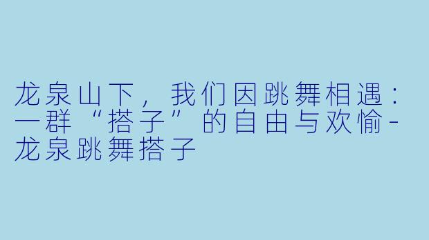 龙泉山下，我们因跳舞相遇：一群“搭子”的自由与欢愉-龙泉跳舞搭子