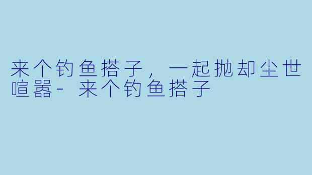 来个钓鱼搭子，一起抛却尘世喧嚣-来个钓鱼搭子