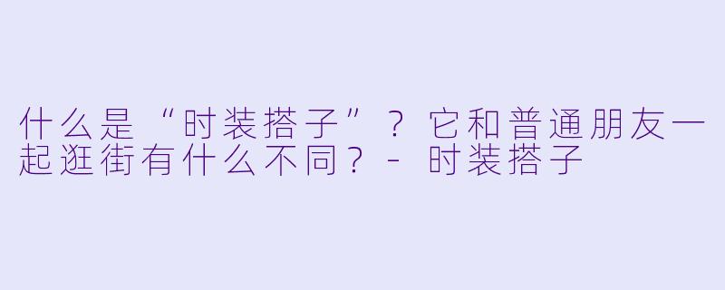 什么是“时装搭子”？它和普通朋友一起逛街有什么不同？-时装搭子