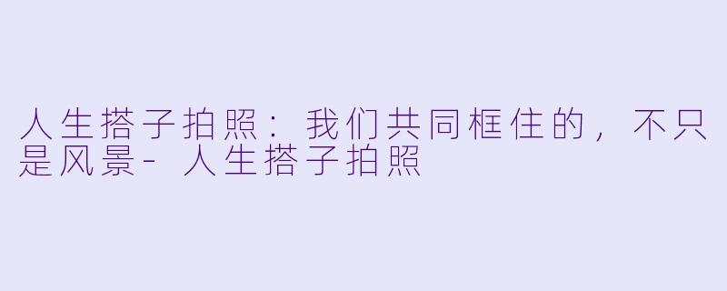 人生搭子拍照：我们共同框住的，不只是风景-人生搭子拍照