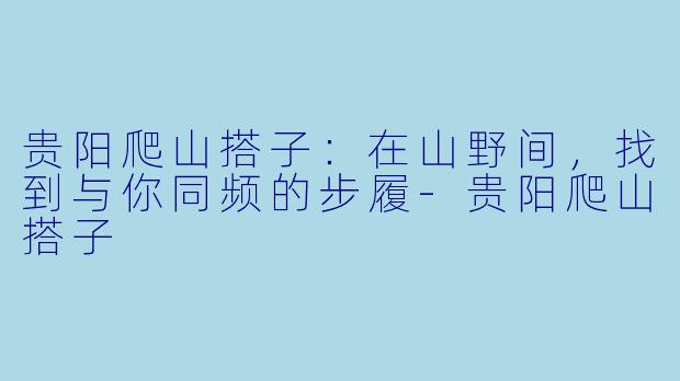 贵阳爬山搭子:在山野间,找到与你同频的步履-贵阳爬山搭子