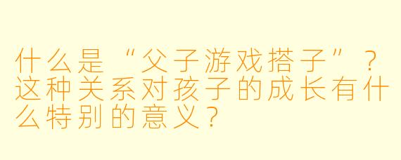 什么是“父子游戏搭子”？这种关系对孩子的成长有什么特别的意义？